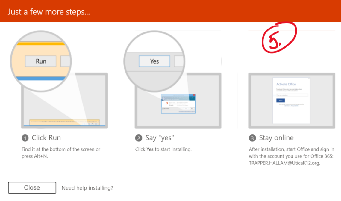 Just a few more steps... Run O Click Run Find it at the bottom of the screen or Say "yes" Click Yes to start installing. O Stay online After installation, start Office and sign in with the account you use for Office 365: TRAPPER.HALLAM@uticaK120rg. press Alt•N. Close Need help installing?